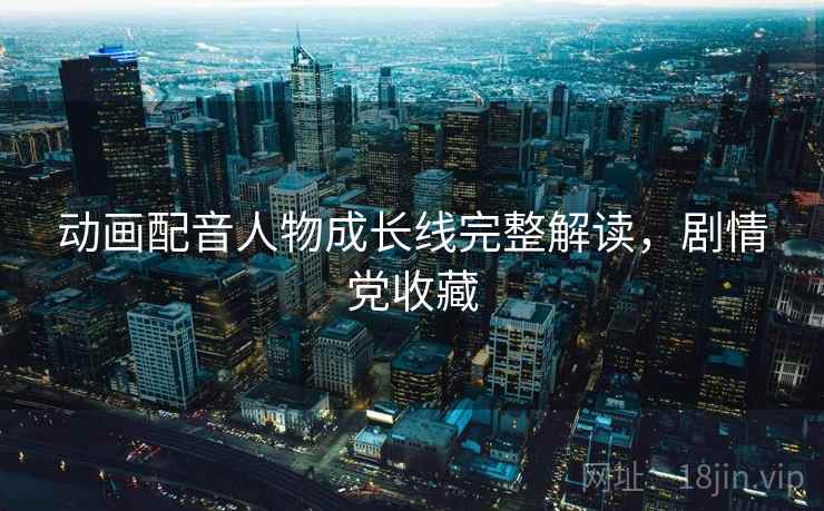 动画配音人物成长线完整解读,剧情党收藏 动画配音人物成长线完整解读,剧情党收藏