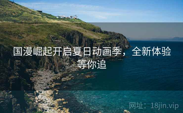 国漫崛起开启夏日动画季，全新体验等你追