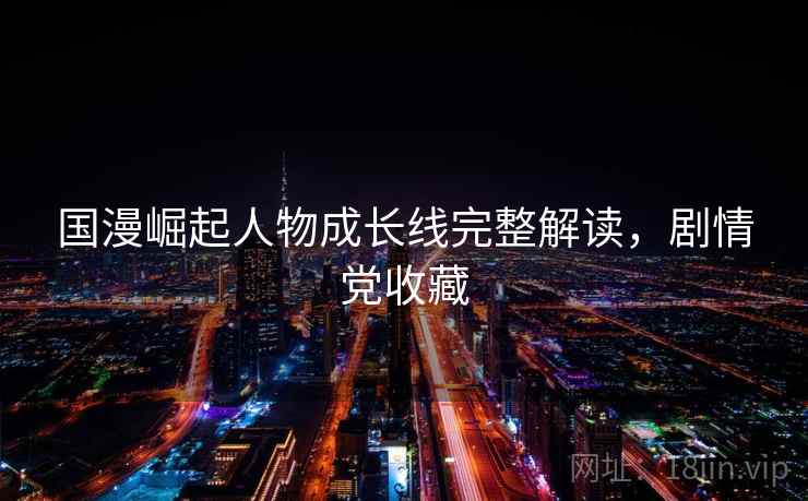 国漫崛起人物成长线完整解读,剧情党收藏 国漫崛起人物成长线完整解读,剧情党收藏