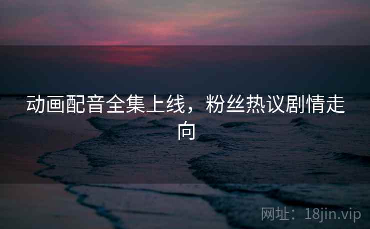 动画配音全集上线，粉丝热议剧情走向